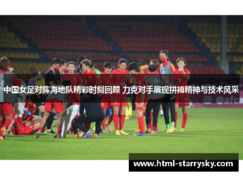 中国女足对阵海地队精彩时刻回顾 力克对手展现拼搏精神与技术风采